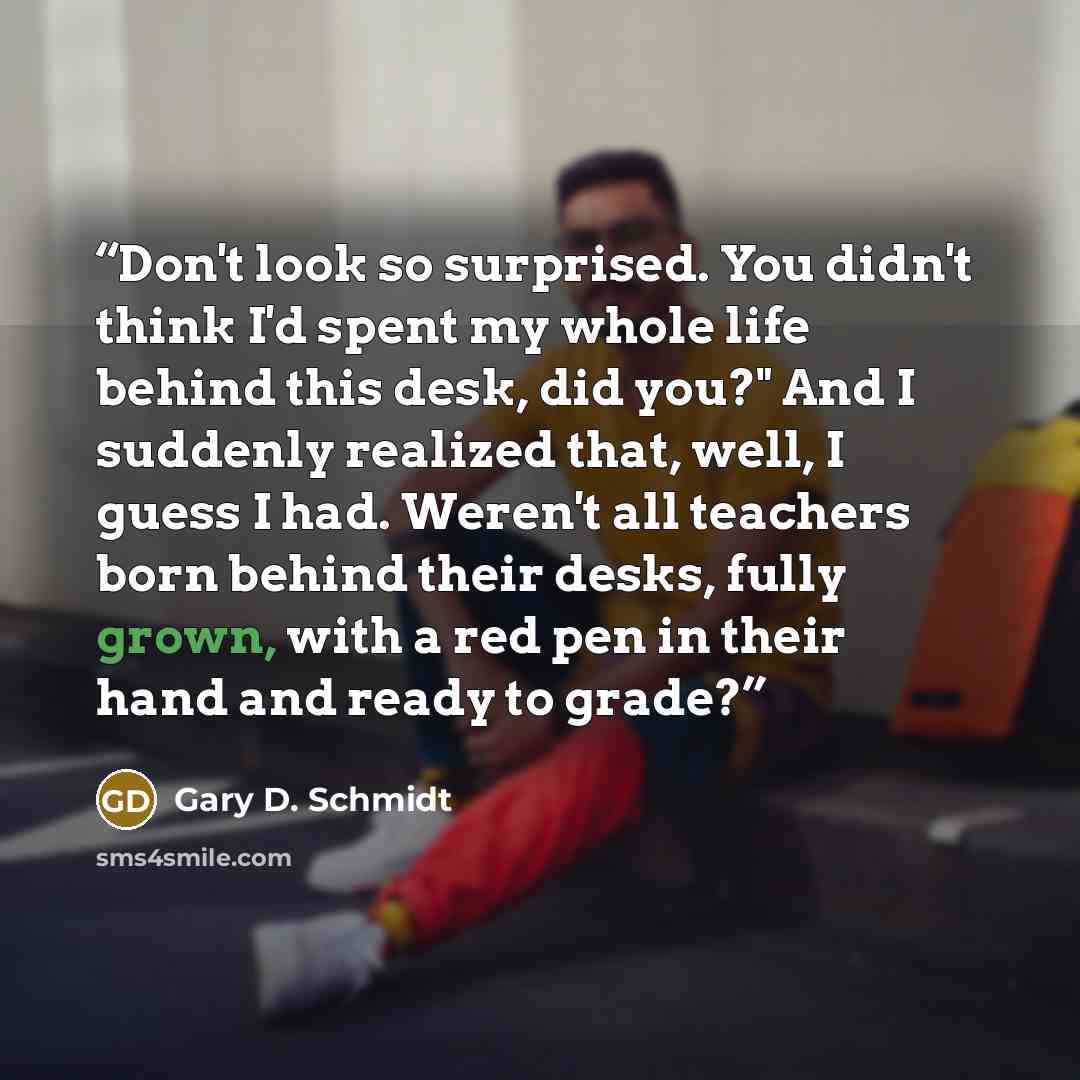 “Don't look so surprised. You didn't think I'd spent my whole life behind this desk, did you?" And I suddenly realized that, well, I guess I had. Weren't all teachers born behind their desks, fully grown, with a red pen in their hand and ready to grade?” quote by Gary D. Schmidt