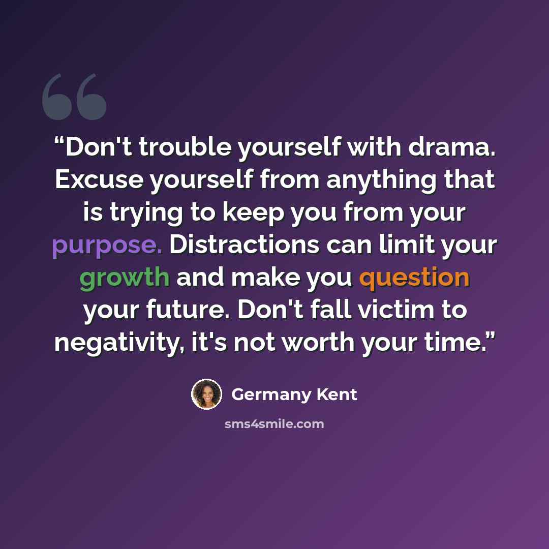 “Don't trouble yourself with drama. Excuse yourself from anything that is trying to keep you from your purpose. Distractions can limit your growth and make you question your future. Don't fall victim to negativity, it's not worth your time.” quote by Germany Kent
