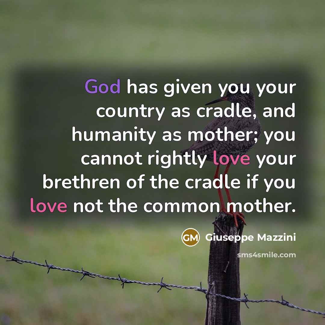 “God has given you your country as cradle, and humanity as mother; you cannot rightly love your brethren of the cradle if you love not the common mother.” quote by Giuseppe Mazzini