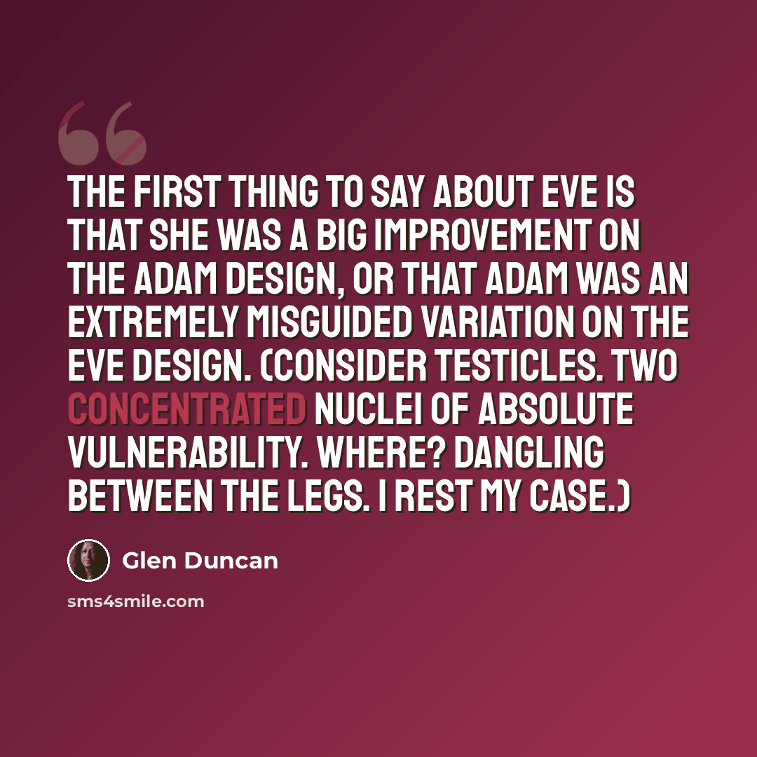 “The first thing to say about Eve is that she was a big improvement on the Adam design, or that Adam was an extremely misguided variation on the Eve design. (Consider testicles. Two concentrated nuclei of absolute vulnerability. Where? Dangling between the legs. I rest my case.)” quote by Glen Duncan