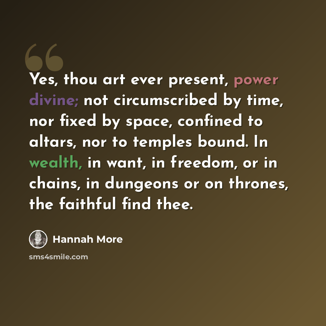 “Yes, thou art ever present, power divine; not circumscribed by time, nor fixed by space, confined to altars, nor to temples bound. In wealth, in want, in freedom, or in chains, in dungeons or on thrones, the faithful find thee.” quote by Hannah More