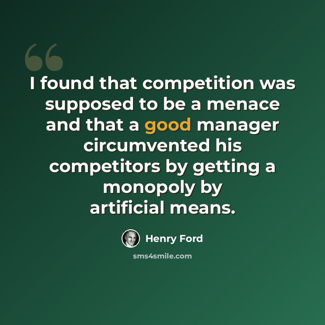 “I found that competition was supposed to be a menace and that a good manager circumvented his competitors by getting a monopoly by artificial means.” quote by Henry Ford