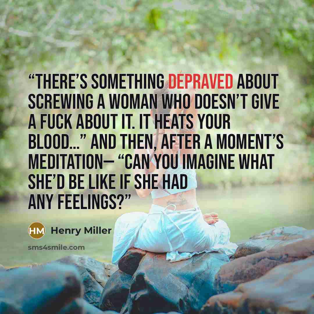 “There’s something depraved about screwing a woman who doesn’t give a fuck about it. It heats your blood…” And then, after a moment’s meditation— “Can you imagine what she’d be like if she had any feelings?” quote by Henry Miller