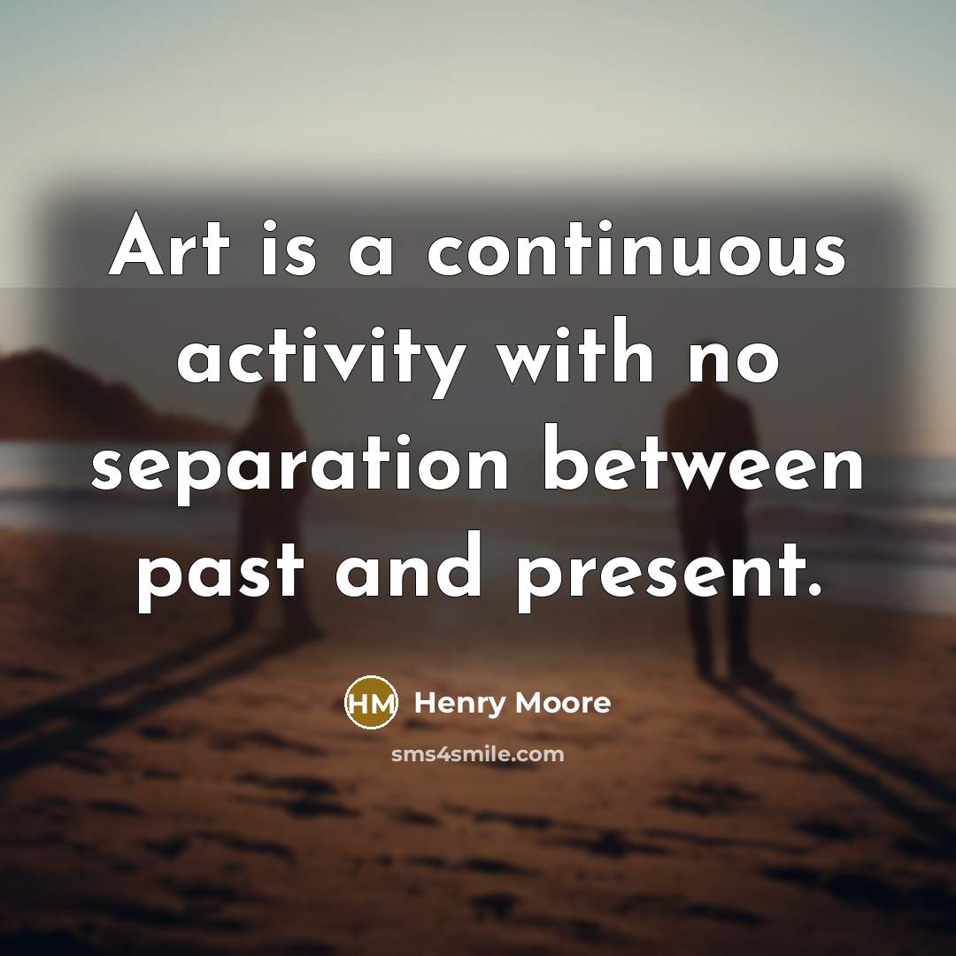 “Art is a continuous activity with no separation between past and present.” quote by Henry Moore