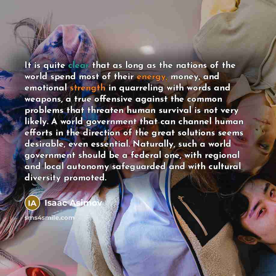 “It is quite clear that as long as the nations of the world spend most of their energy, money, and emotional strength in quarreling with words and weapons, a true offensive against the common problems that threaten human survival is not very likely. A world government that can channel human efforts…” quote by Isaac Asimov