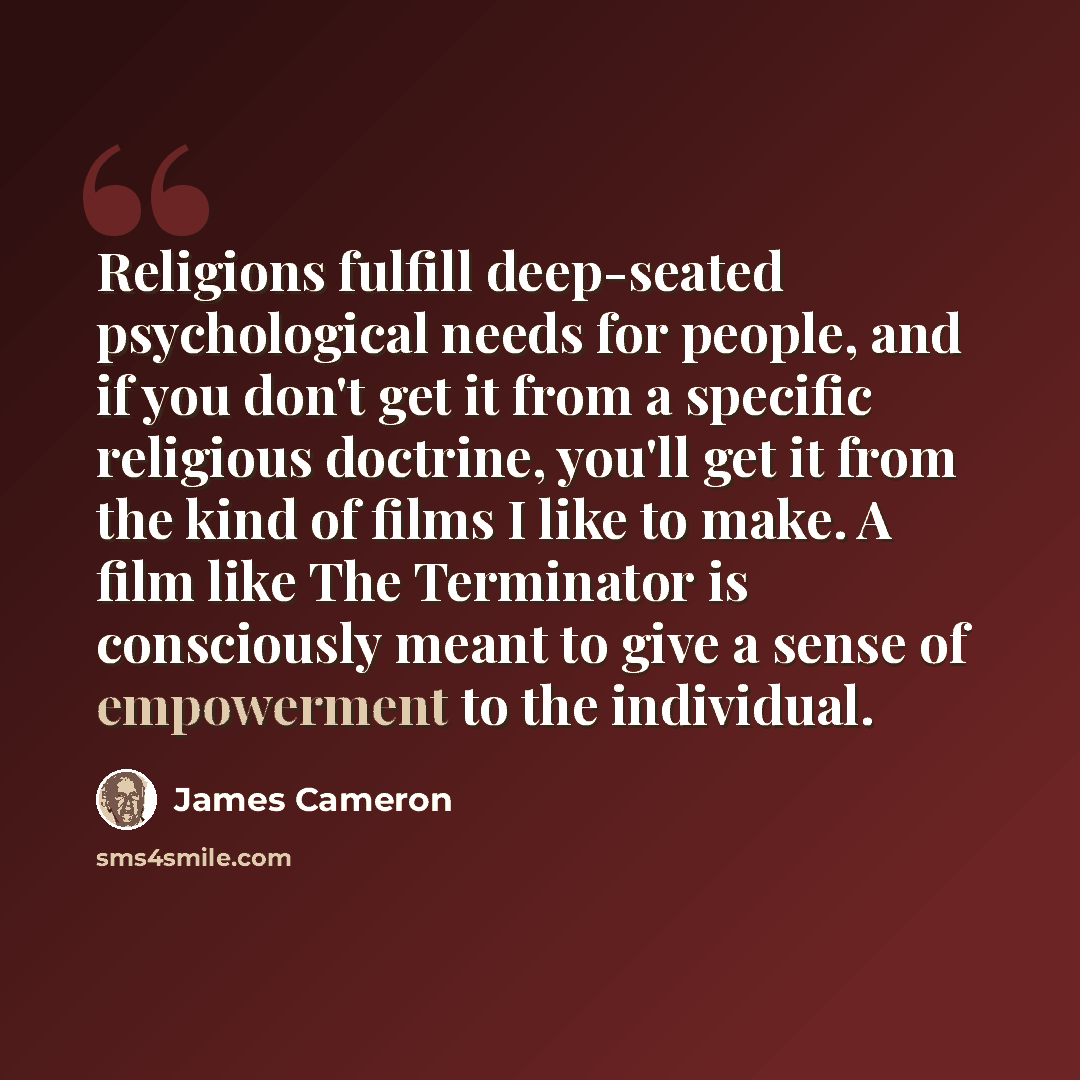 “Religions fulfill deep-seated psychological needs for people, and if you don't get it from a specific religious doctrine, you'll get it from the kind of films I like to make. A film like The Terminator is consciously meant to give a sense of empowerment to the individual.” quote by James Cameron