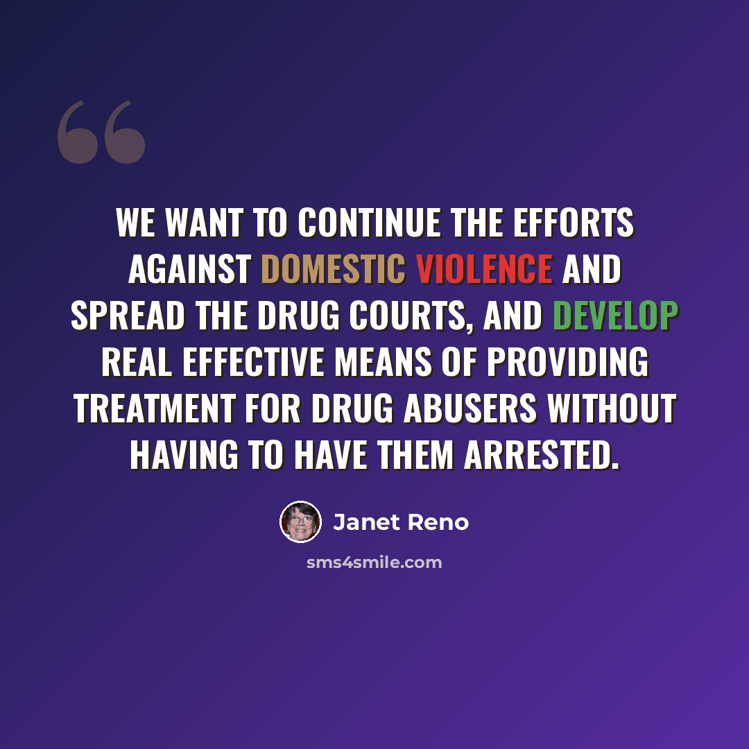 “We want to continue the efforts against domestic violence and spread the drug courts, and develop real effective means of providing treatment for drug abusers without having to have them arrested.” quote by Janet Reno