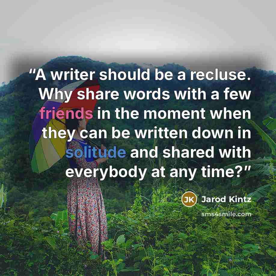 “A writer should be a recluse. Why share words with a few friends in the moment when they can be written down in solitude and shared with everybody at any time?” quote by Jarod Kintz