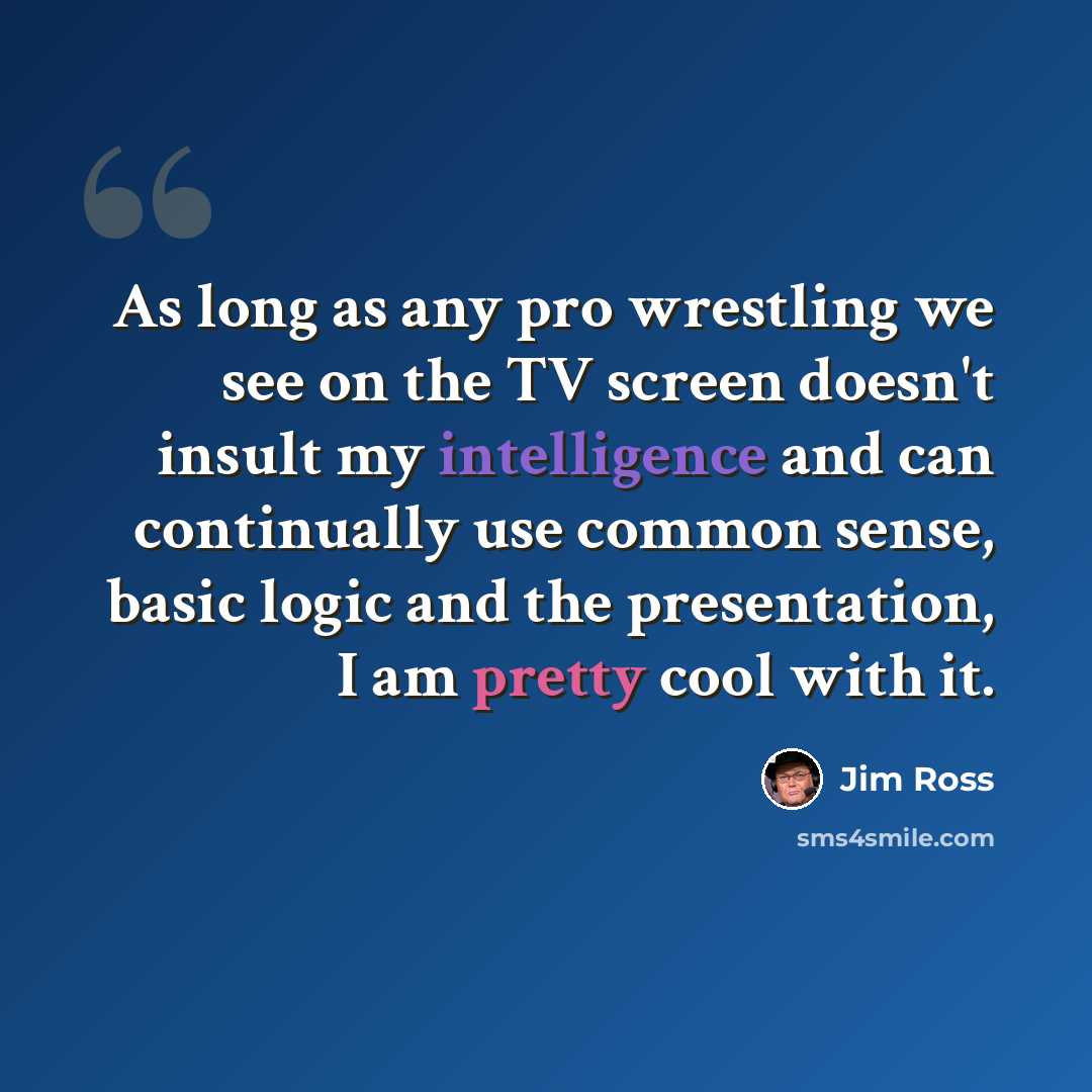 “As long as any pro wrestling we see on the TV screen doesn't insult my intelligence and can continually use common sense, basic logic and the presentation, I am pretty cool with it.” quote by Jim Ross