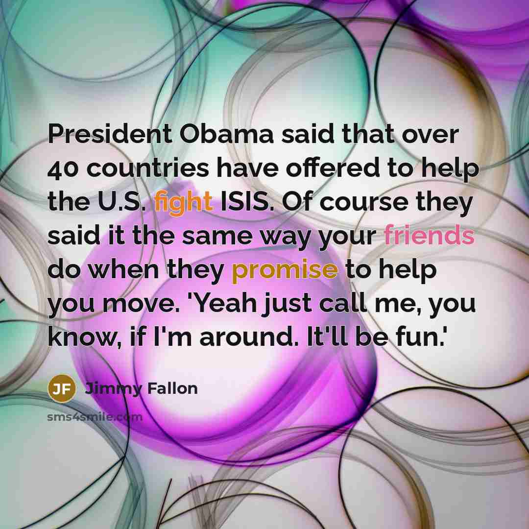 “President Obama said that over 40 countries have offered to help the U.S. fight ISIS. Of course they said it the same way your friends do when they promise to help you move. 'Yeah just call me, you know, if I'm around. It'll be fun.'” quote by Jimmy Fallon