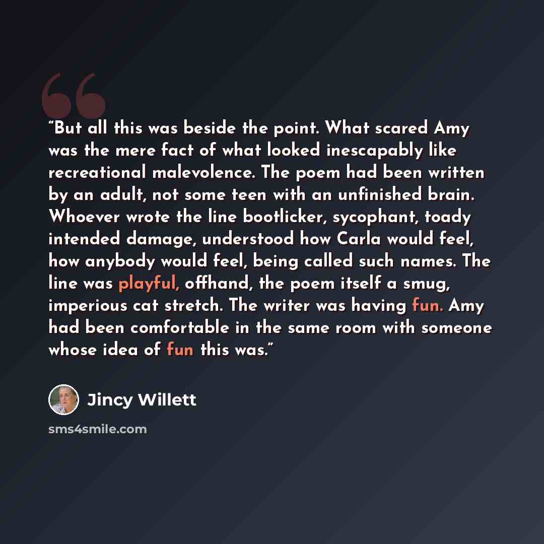 “But all this was beside the point. What scared Amy was the mere fact of what looked inescapably like recreational malevolence. The poem had been written by an adult, not some teen with an unfinished brain. Whoever wrote the line bootlicker, sycophant, toady intended damage, understood how Carla…” quote by Jincy Willett