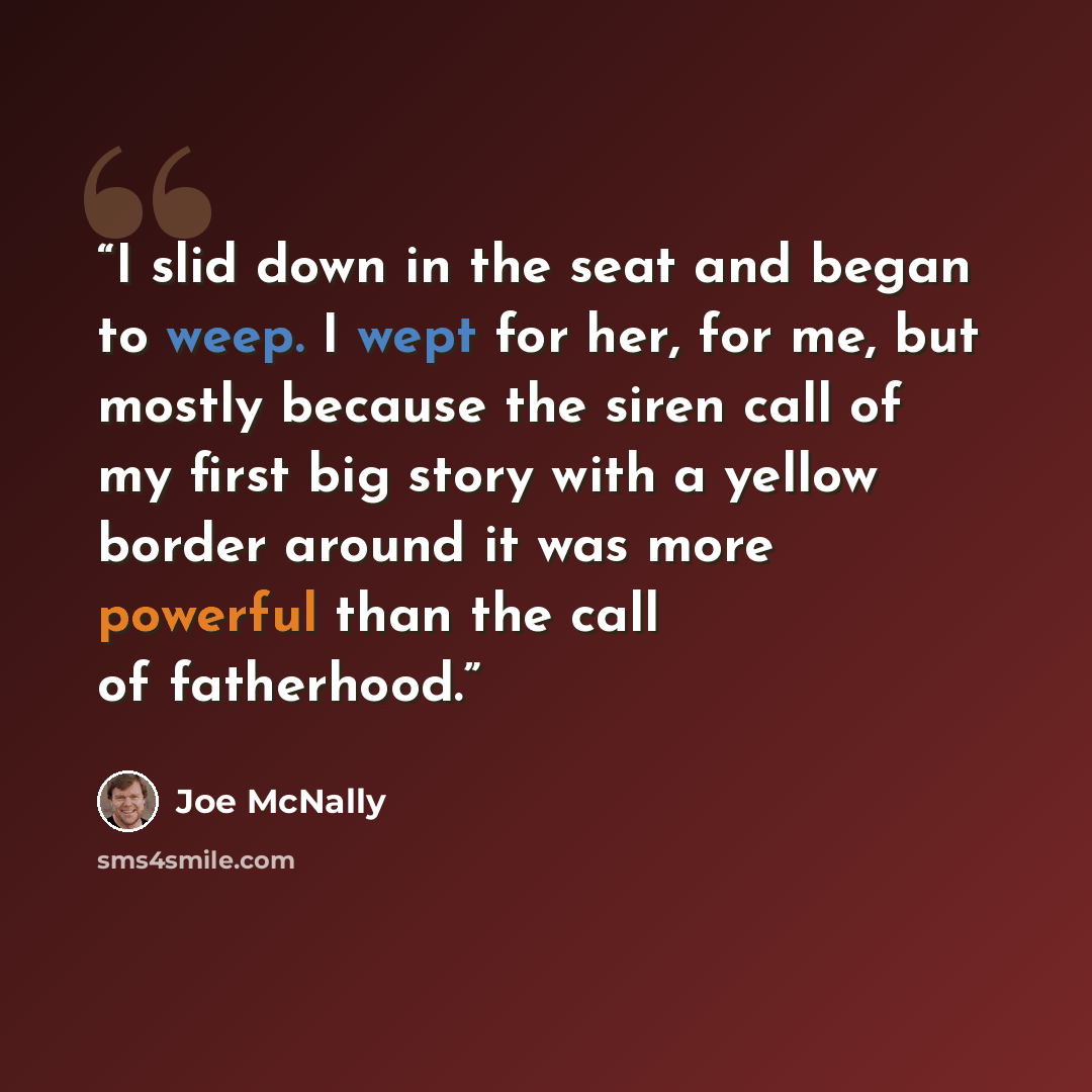 “I slid down in the seat and began to weep. I wept for her, for me, but mostly because the siren call of my first big story with a yellow border around it was more powerful than the call of fatherhood.” quote by Joe McNally