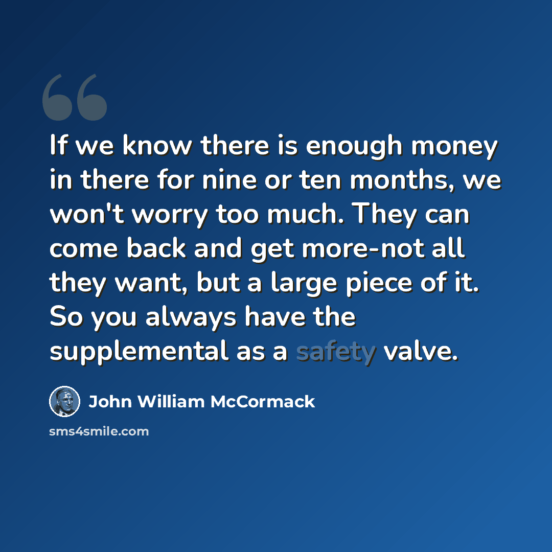 “If we know there is enough money in there for nine or ten months, we won't worry too much. They can come back and get more-not all they want, but a large piece of it. So you always have the supplemental as a safety valve.” quote by John William McCormack