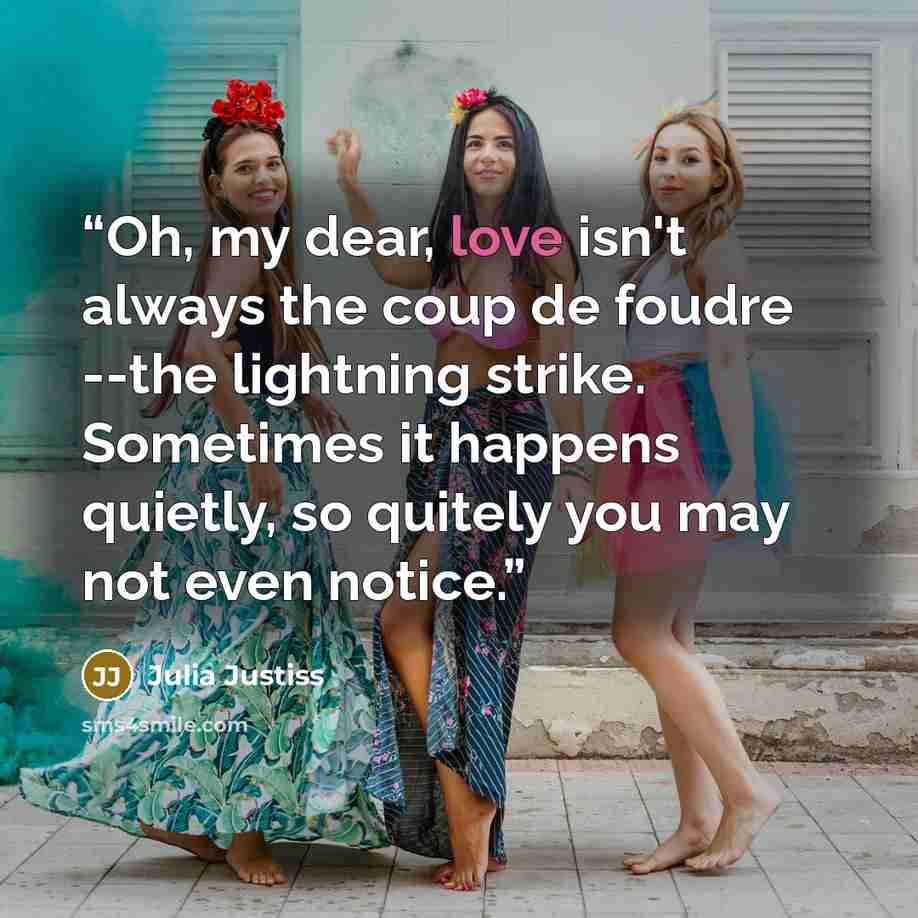 “Oh, my dear, love isn't always the coup de foudre --the lightning strike. Sometimes it happens quietly, so quitely you may not even notice.” quote by Julia Justiss