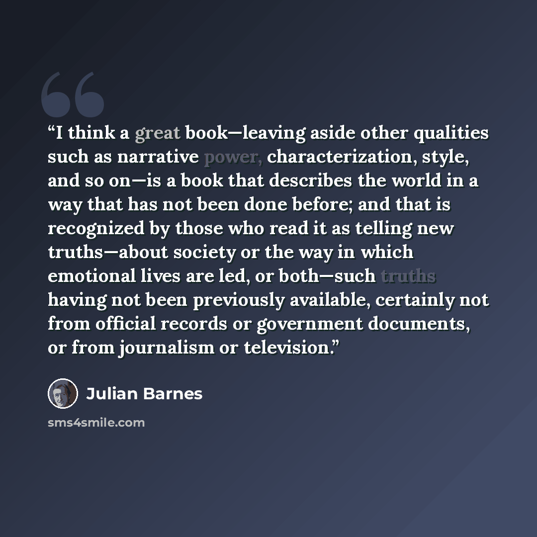 “I think a great book—leaving aside other qualities such as narrative power, characterization, style, and so on—is a book that describes the world in a way that has not been done before; and that is recognized by those who read it as telling new truths—about society or the way in which emotional…” quote by Julian Barnes