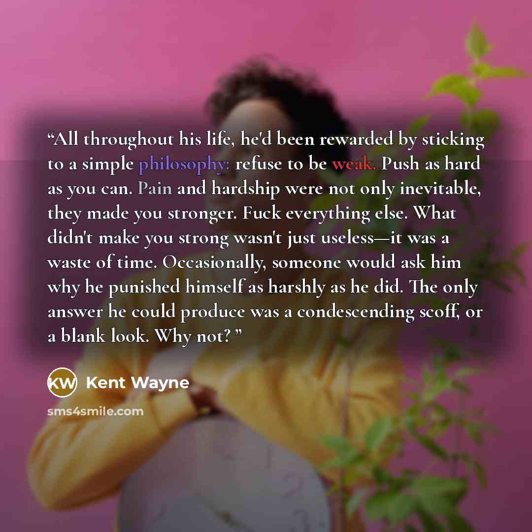 “All throughout his life, he'd been rewarded by sticking to a simple philosophy: refuse to be weak. Push as hard as you can. Pain and hardship were not only inevitable, they made you stronger. Fuck everything else. What didn't make you strong wasn't just useless—it was a waste of time…” quote by Kent Wayne