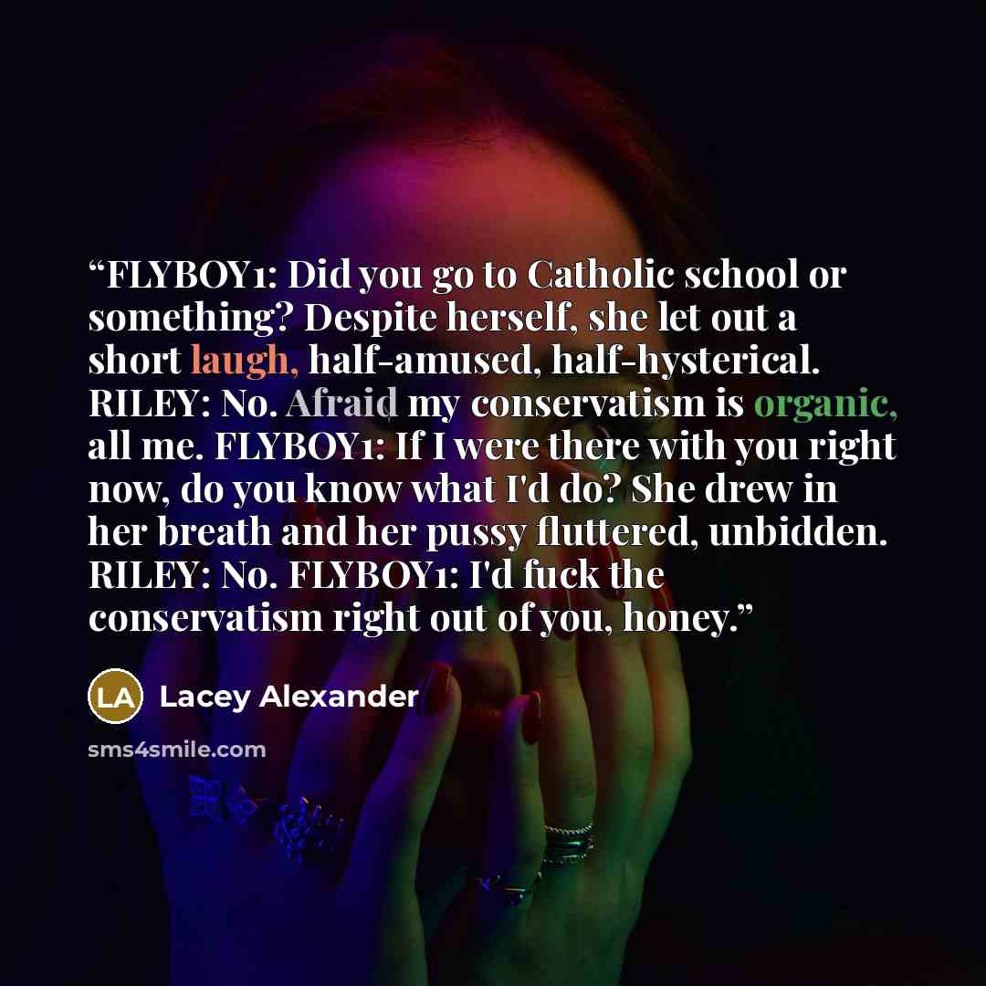 “FLYBOY1: Did you go to Catholic school or something? Despite herself, she let out a short laugh, half-amused, half-hysterical. RILEY: No. Afraid my conservatism is organic, all me. FLYBOY1: If I were there with you right now, do you know what I'd do? She drew in her breath and her pussy fluttered…” quote by Lacey Alexander