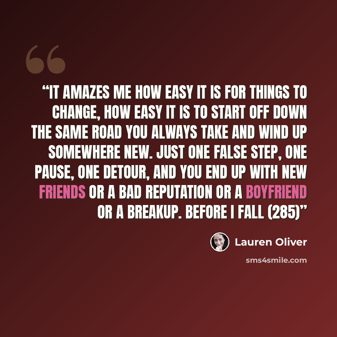 “It amazes me how easy it is for things to change, how easy it is to start off down the same road you always take and wind up somewhere new. Just one false step, one pause, one detour, and you end up with new friends or a bad reputation or a boyfriend or a breakup. Before I Fall (285)” quote by Lauren Oliver