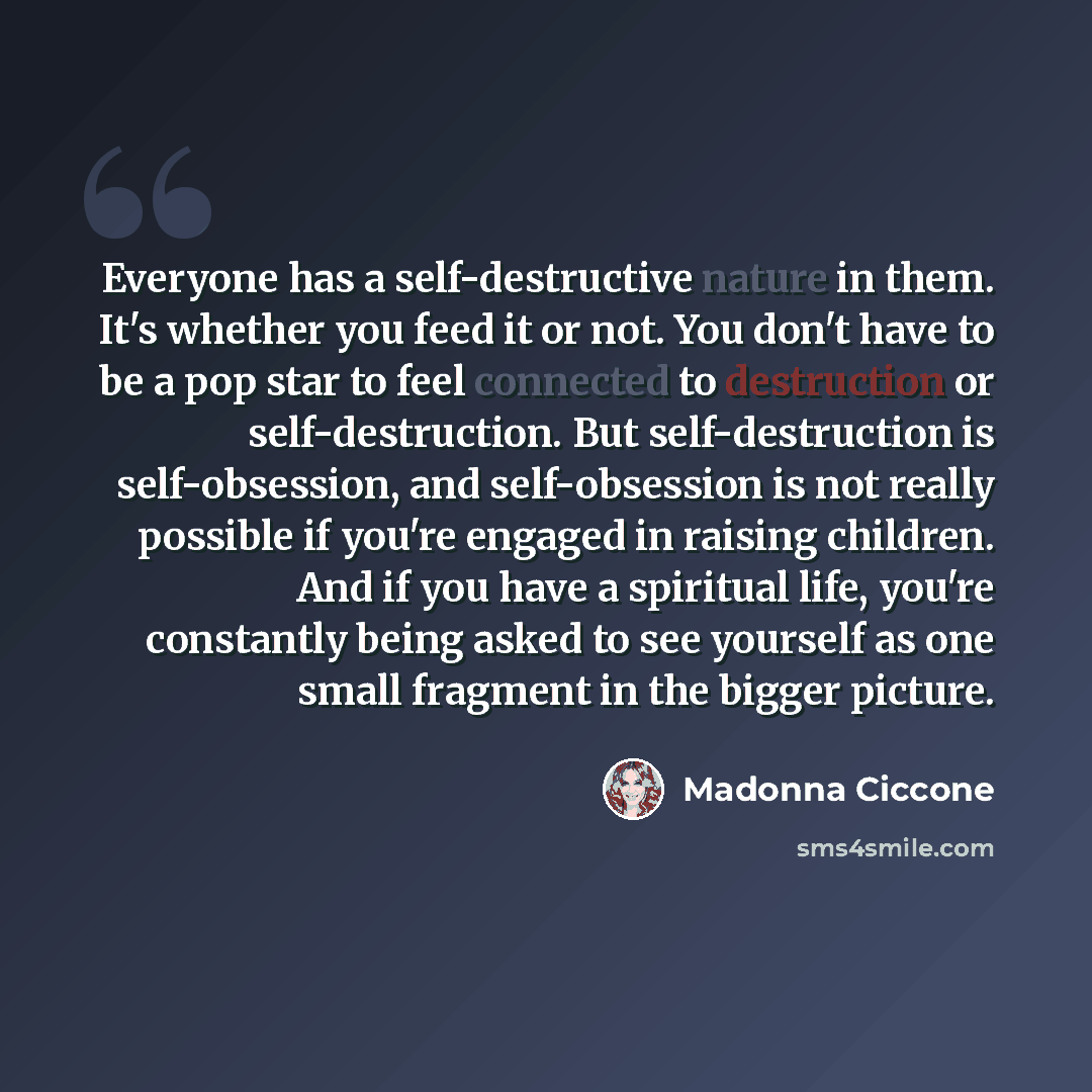 “Everyone has a self-destructive nature in them. It's whether you feed it or not. You don't have to be a pop star to feel connected to destruction or self-destruction. But self-destruction is self-obsession, and self-obsession is not really possible if you're engaged in raising children. And if you…” quote by Madonna Ciccone