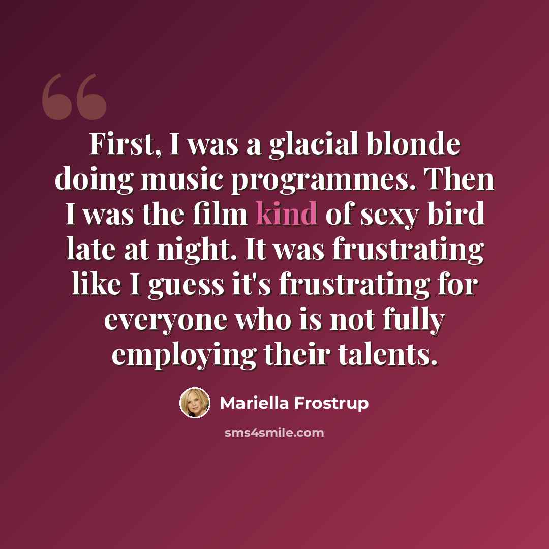 “First, I was a glacial blonde doing music programmes. Then I was the film kind of sexy bird late at night. It was frustrating like I guess it's frustrating for everyone who is not fully employing their talents.” quote by Mariella Frostrup