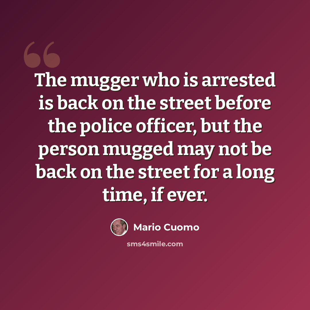 “The mugger who is arrested is back on the street before the police officer, but the person mugged may not be back on the street for a long time, if ever.” quote by Mario Cuomo