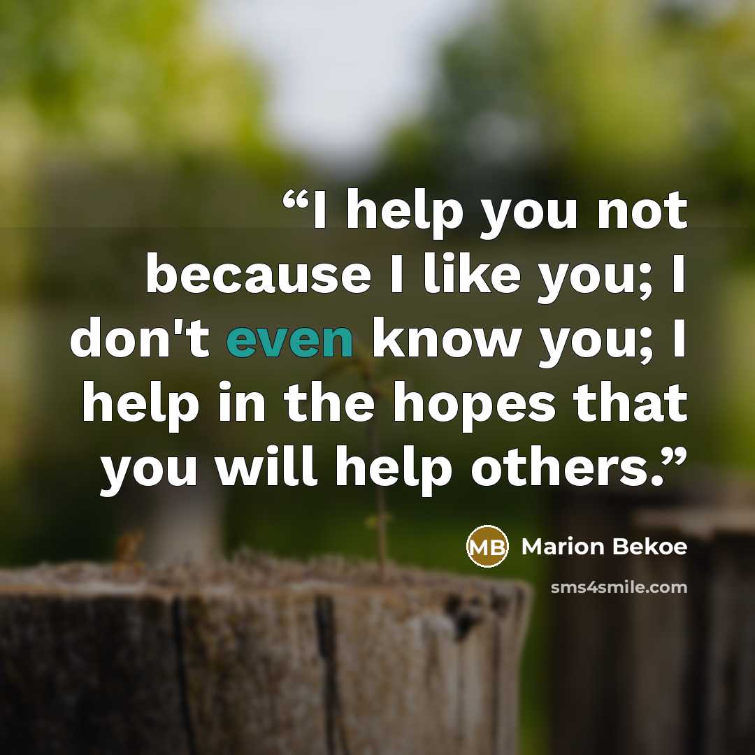 “I help you not because I like you; I don't even know you; I help in the hopes that you will help others.” quote by Marion Bekoe