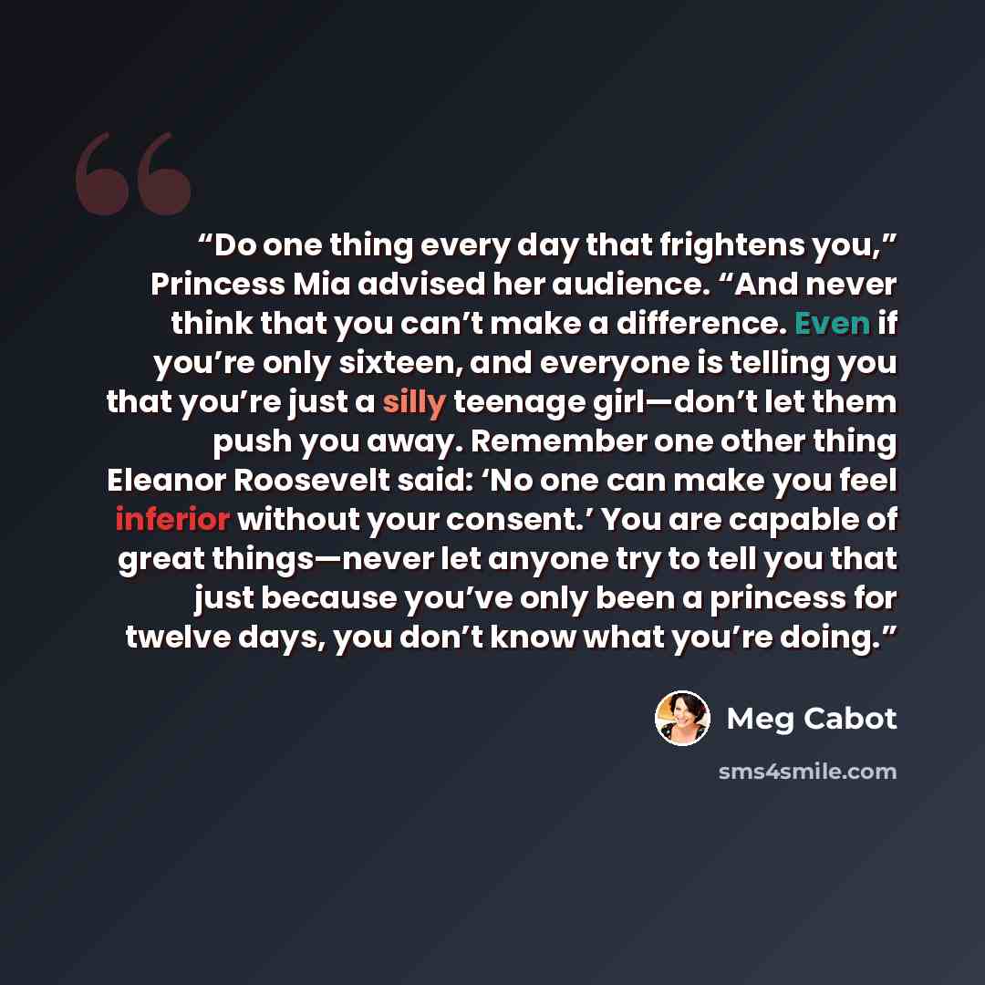 “Do one thing every day that frightens you,” Princess Mia advised her audience. “And never think that you can’t make a difference. Even if you’re only sixteen, and everyone is telling you that you’re just a silly teenage girl—don’t let them push you away. Remember one other thing Eleanor Roosevelt…” quote by Meg Cabot