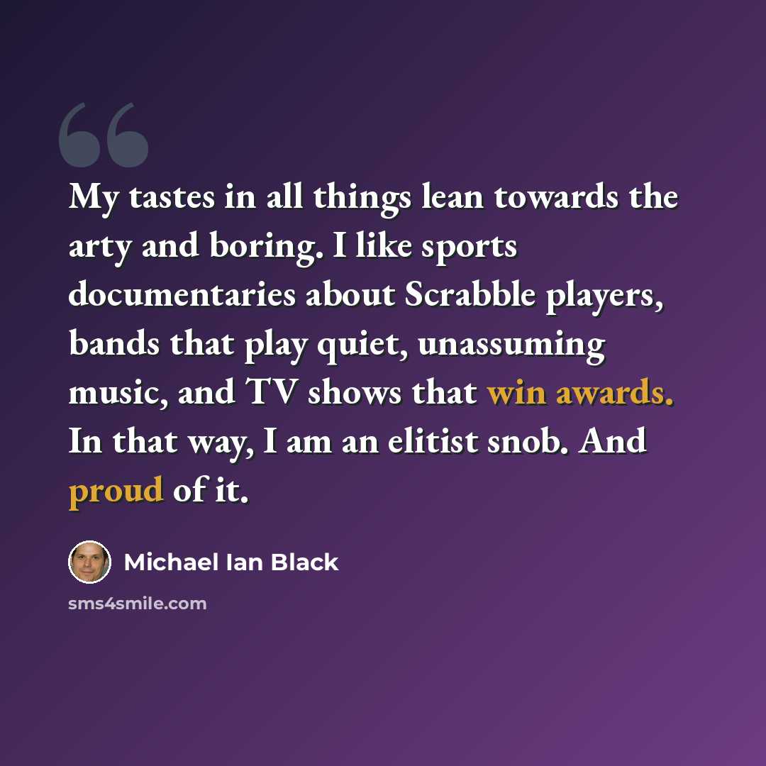 “My tastes in all things lean towards the arty and boring. I like sports documentaries about Scrabble players, bands that play quiet, unassuming music, and TV shows that win awards. In that way, I am an elitist snob. And proud of it.” quote by Michael Ian Black