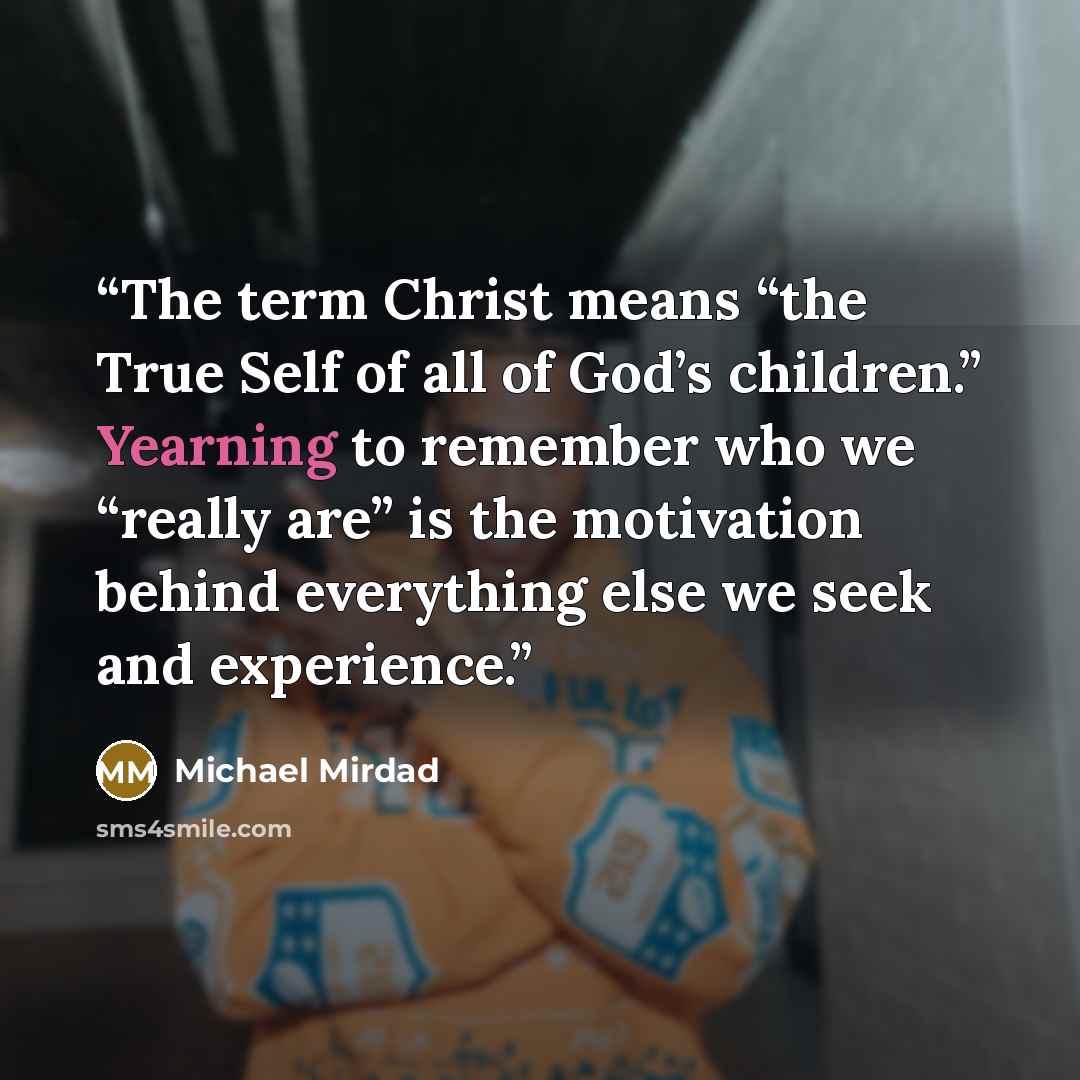 “The term Christ means “the True Self of all of God’s children.” Yearning to remember who we “really are” is the motivation behind everything else we seek and experience.” quote by Michael Mirdad