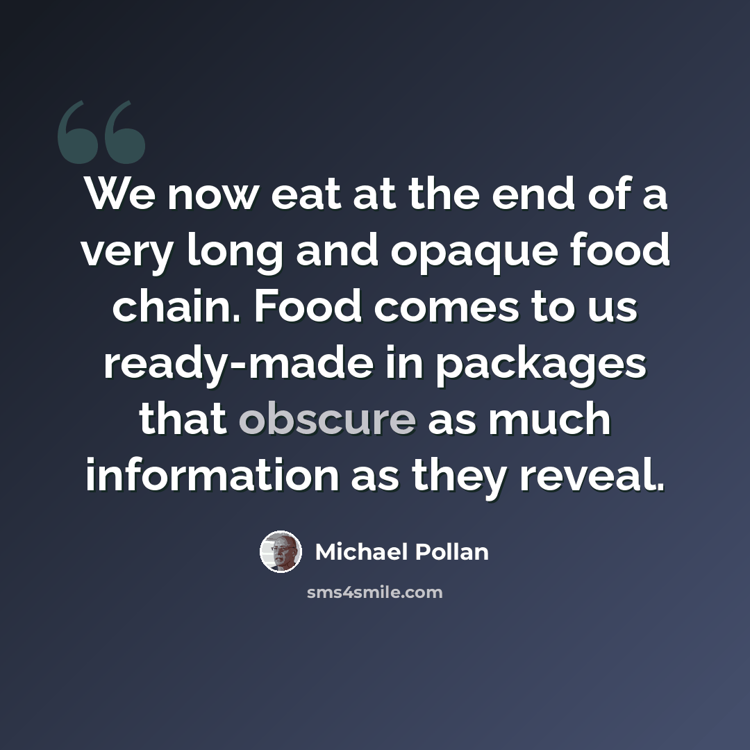 “We now eat at the end of a very long and opaque food chain. Food comes to us ready-made in packages that obscure as much information as they reveal.” quote by Michael Pollan