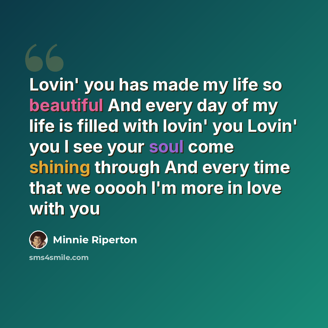 “Lovin' you has made my life so beautiful And every day of my life is filled with lovin' you Lovin' you I see your soul come shining through And every time that we ooooh I'm more in love with you” quote by Minnie Riperton