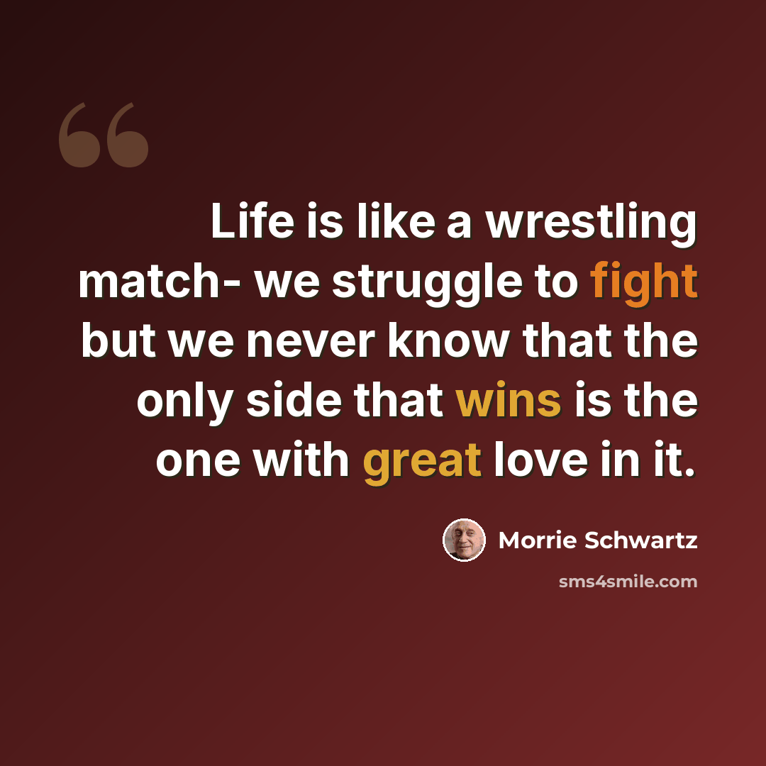 “Life is like a wrestling match- we struggle to fight but we never know that the only side that wins is the one with great love in it.” quote by Morrie Schwartz