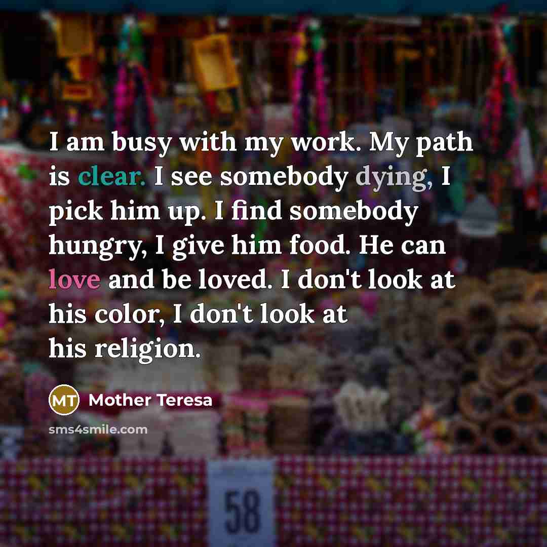 “I am busy with my work. My path is clear. I see somebody dying, I pick him up. I find somebody hungry, I give him food. He can love and be loved. I don't look at his color, I don't look at his religion.” quote by Mother Teresa