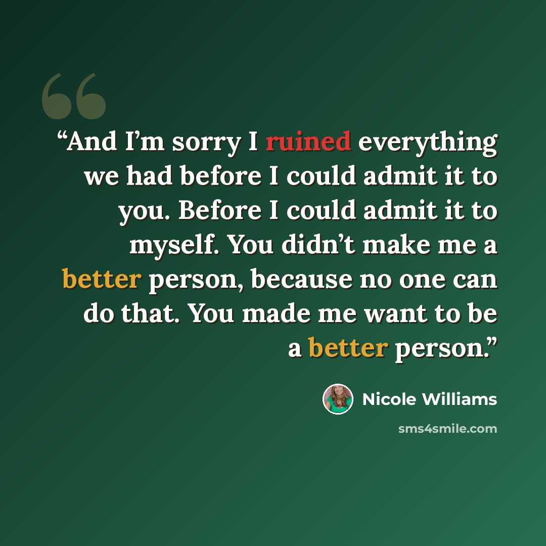 “And I’m sorry I ruined everything we had before I could admit it to you. Before I could admit it to myself. You didn’t make me a better person, because no one can do that. You made me want to be a better person.” quote by Nicole Williams