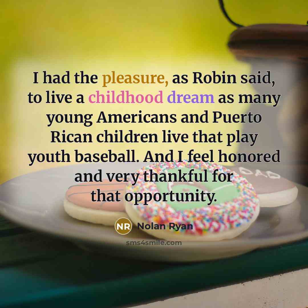 “I had the pleasure, as Robin said, to live a childhood dream as many young Americans and Puerto Rican children live that play youth baseball. And I feel honored and very thankful for that opportunity.” quote by Nolan Ryan