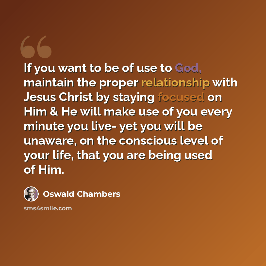 “If you want to be of use to God, maintain the proper relationship with Jesus Christ by staying focused on Him & He will make use of you every minute you live- yet you will be unaware, on the conscious level of your life, that you are being used of Him.” quote by Oswald Chambers