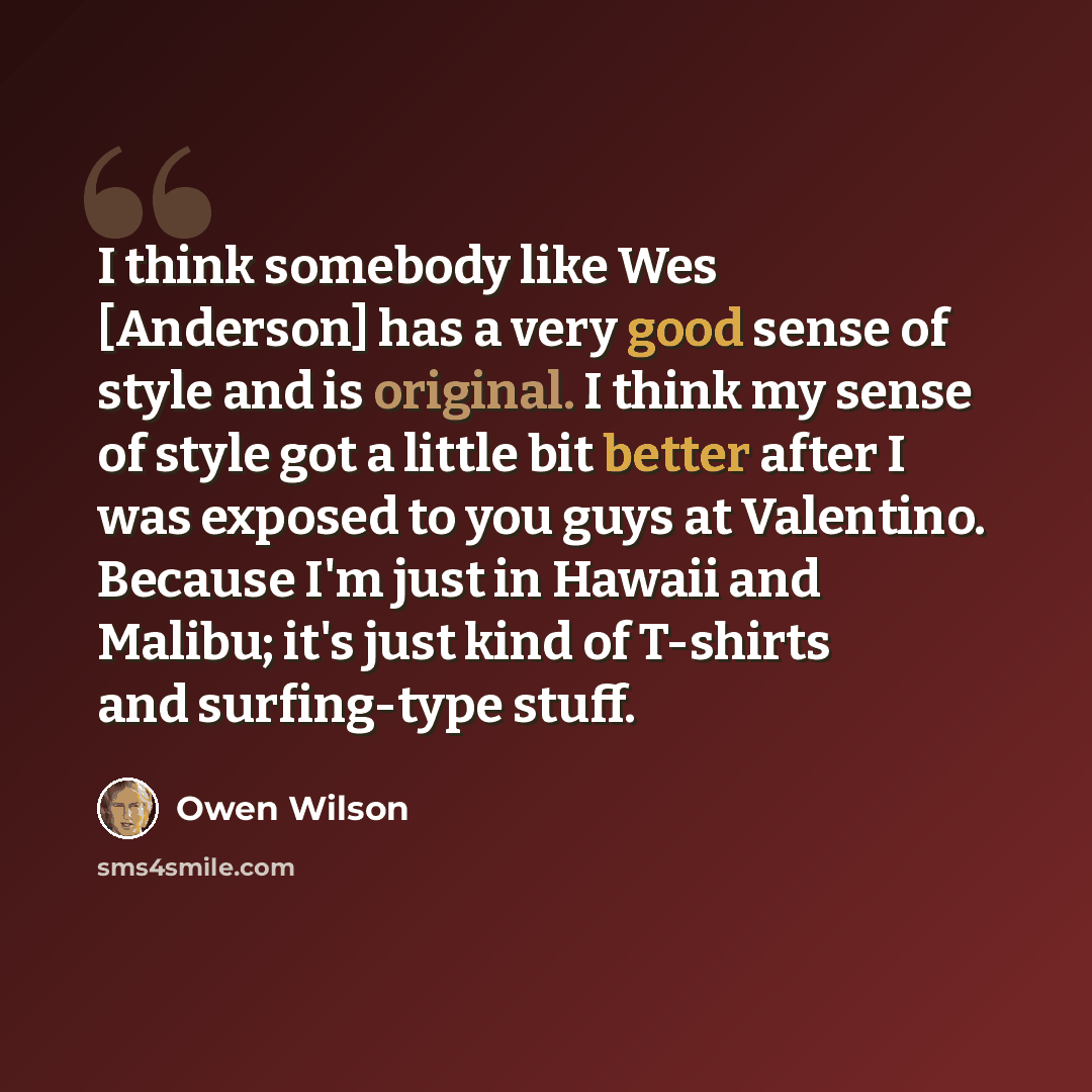 “I think somebody like Wes [Anderson] has a very good sense of style and is original. I think my sense of style got a little bit better after I was exposed to you guys at Valentino. Because I'm just in Hawaii and Malibu; it's just kind of T-shirts and surfing-type stuff.” quote by Owen Wilson