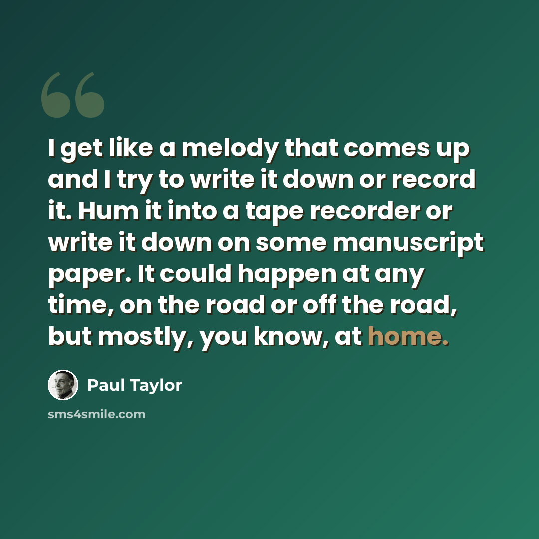 “I get like a melody that comes up and I try to write it down or record it. Hum it into a tape recorder or write it down on some manuscript paper. It could happen at any time, on the road or off the road, but mostly, you know, at home.” quote by Paul Taylor