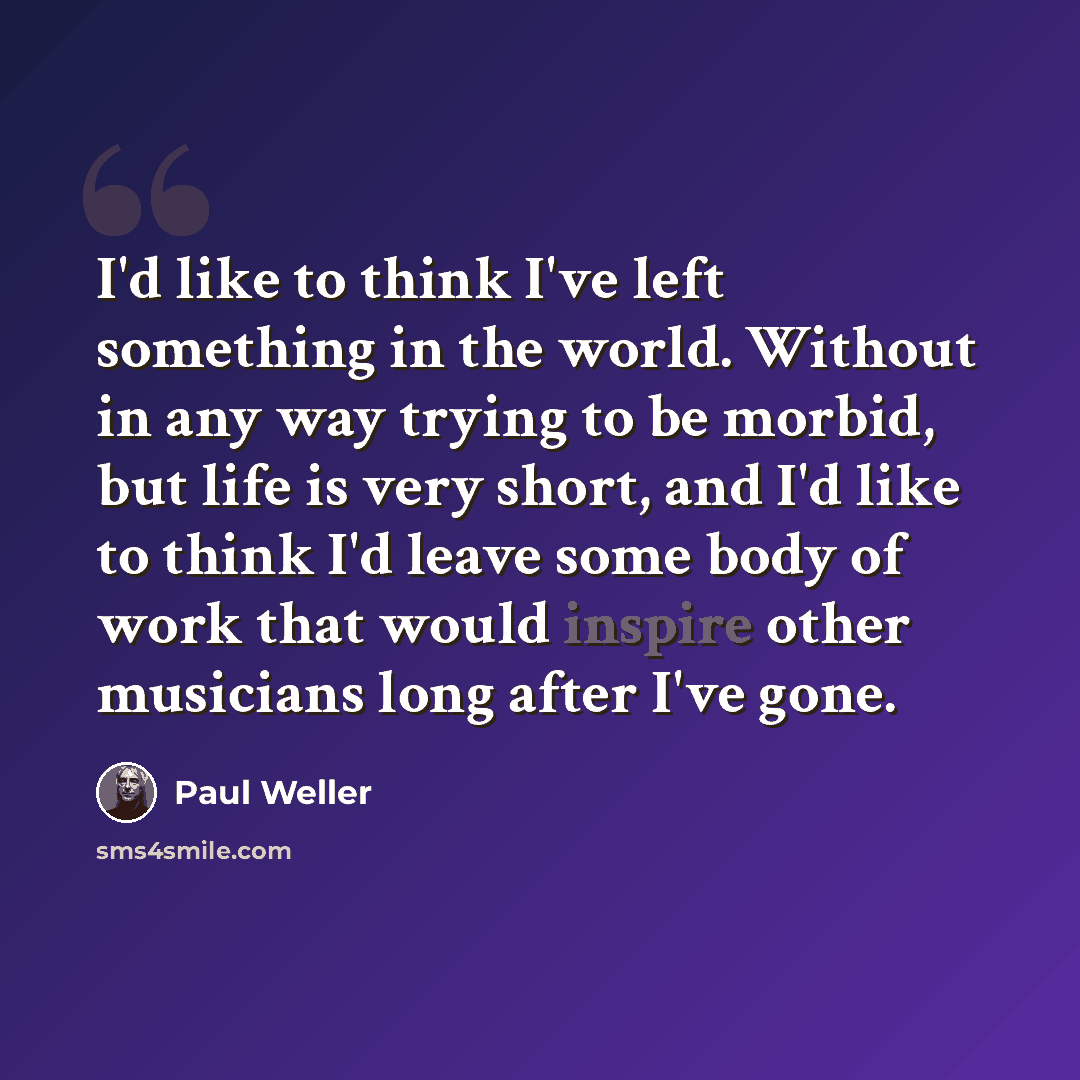 “I'd like to think I've left something in the world. Without in any way trying to be morbid, but life is very short, and I'd like to think I'd leave some body of work that would inspire other musicians long after I've gone.” quote by Paul Weller