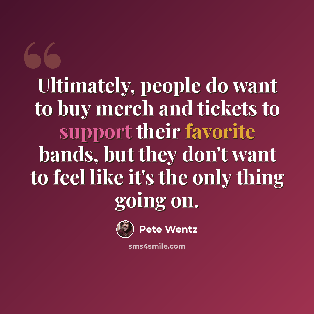 “Ultimately, people do want to buy merch and tickets to support their favorite bands, but they don't want to feel like it's the only thing going on.” quote by Pete Wentz