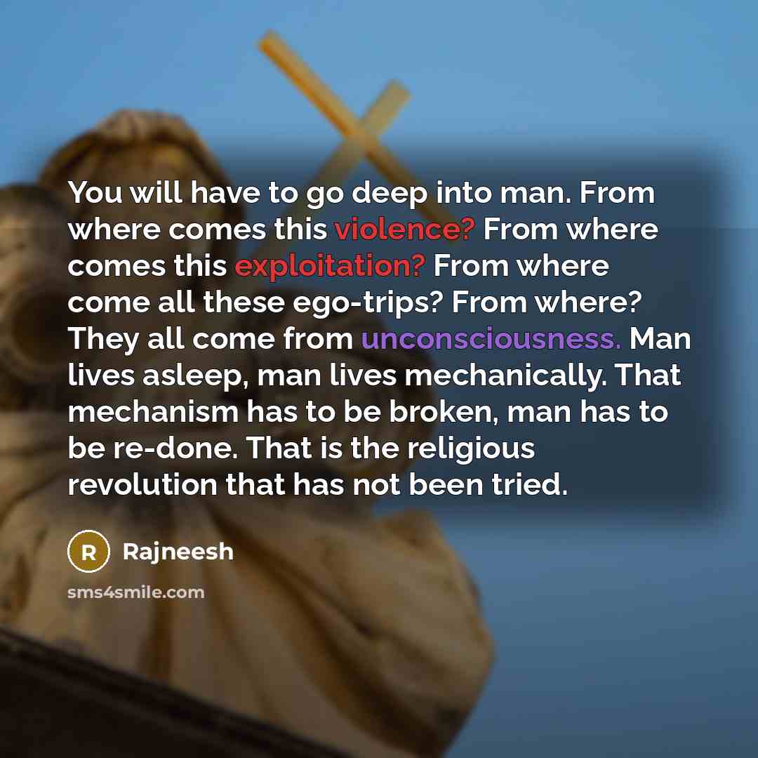 “You will have to go deep into man. From where comes this violence? From where comes this exploitation? From where come all these ego-trips? From where? They all come from unconsciousness. Man lives asleep, man lives mechanically. That mechanism has to be broken, man has to be re-done. That is the…” quote by Rajneesh