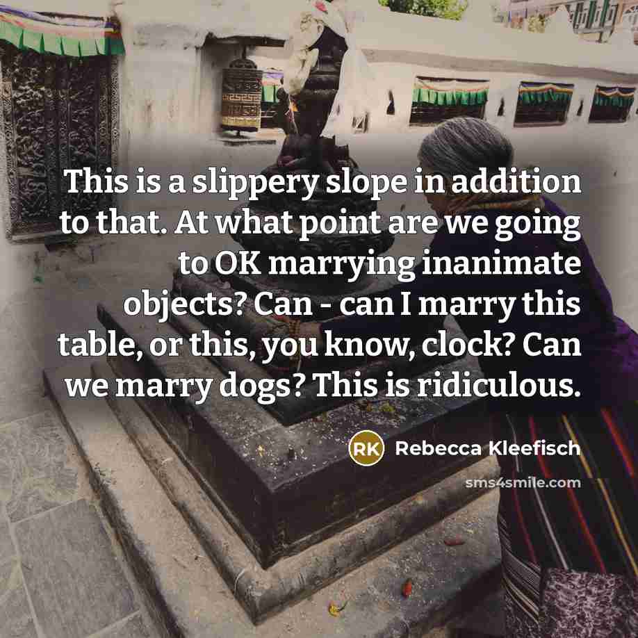 “This is a slippery slope in addition to that. At what point are we going to OK marrying inanimate objects? Can - can I marry this table, or this, you know, clock? Can we marry dogs? This is ridiculous.” quote by Rebecca Kleefisch