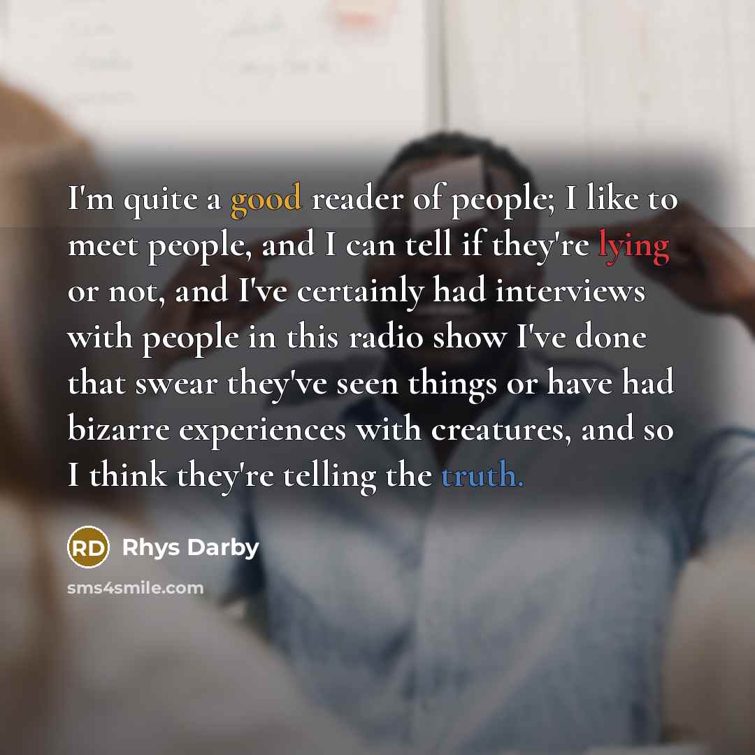“I'm quite a good reader of people; I like to meet people, and I can tell if they're lying or not, and I've certainly had interviews with people in this radio show I've done that swear they've seen things or have had bizarre experiences with creatures, and so I think they're telling the truth.” quote by Rhys Darby