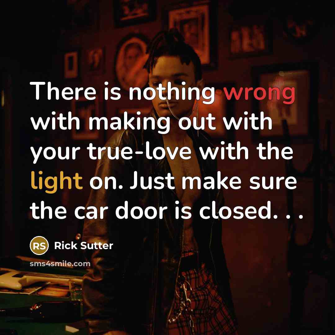 “There is nothing wrong with making out with your true-love with the light on. Just make sure the car door is closed. . .” quote by Rick Sutter