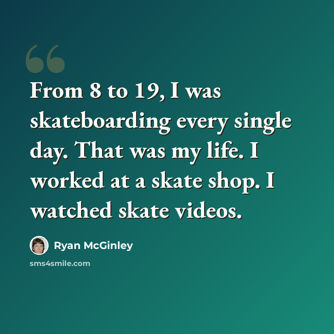 “From 8 to 19, I was skateboarding every single day. That was my life. I worked at a skate shop. I watched skate videos.” quote by Ryan McGinley