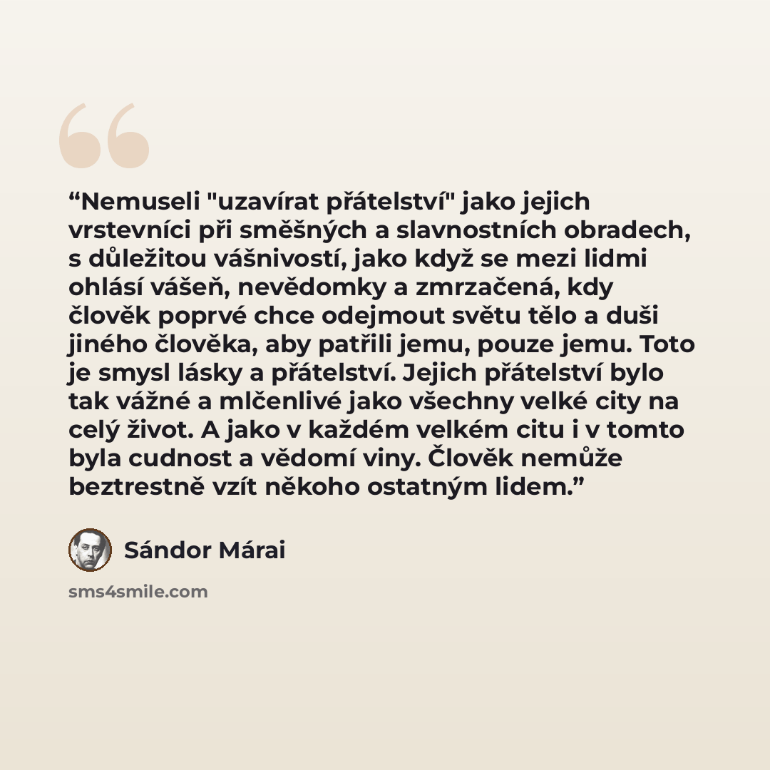 “Nemuseli "uzavírat přátelství" jako jejich vrstevníci při směšných a slavnostních obradech, s důležitou vášnivostí, jako když se mezi lidmi ohlásí vášeň, nevědomky a zmrzačená, kdy člověk poprvé chce odejmout světu tělo a duši jiného člověka, aby patřili jemu, pouze jemu. Toto je smysl lásky a…” quote by Sándor Márai