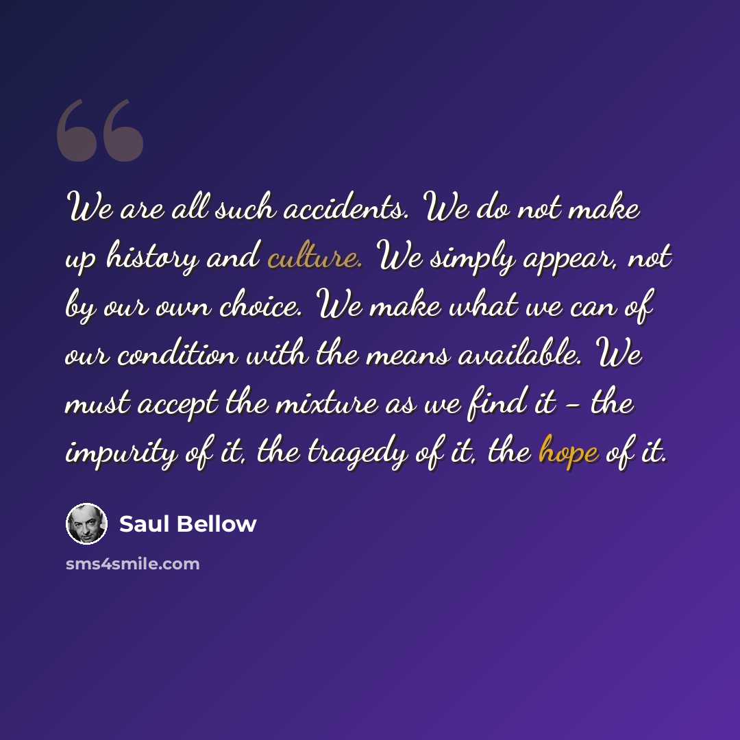“We are all such accidents. We do not make up history and culture. We simply appear, not by our own choice. We make what we can of our condition with the means available. We must accept the mixture as we find it - the impurity of it, the tragedy of it, the hope of it.” quote by Saul Bellow