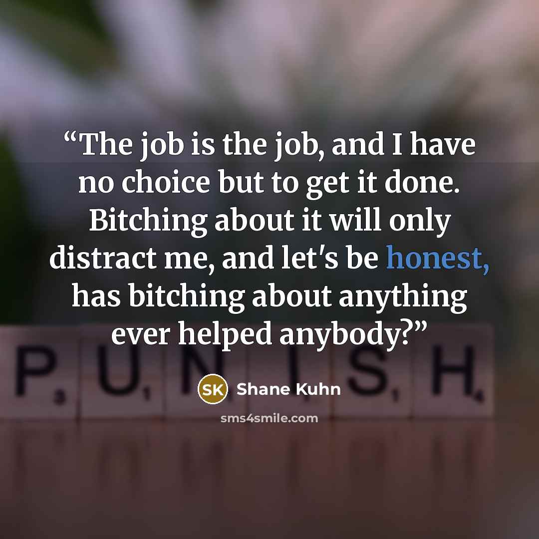 “The job is the job, and I have no choice but to get it done. Bitching about it will only distract me, and let's be honest, has bitching about anything ever helped anybody?” quote by Shane Kuhn