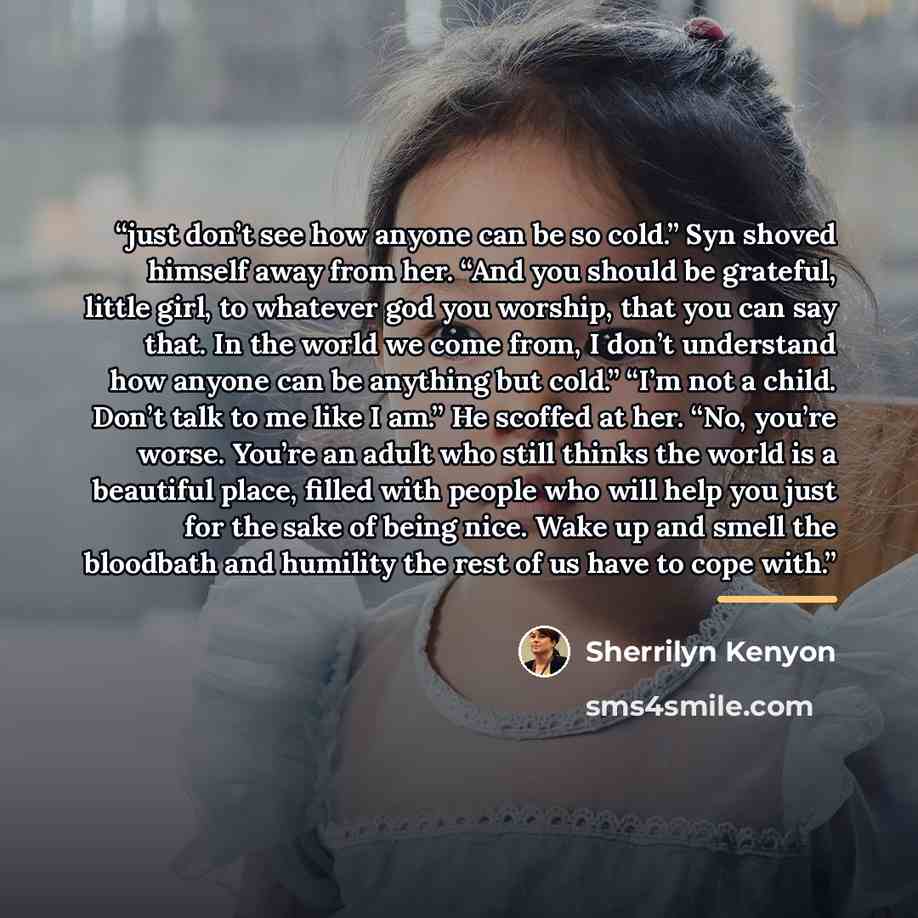 “just don’t see how anyone can be so cold.” Syn shoved himself away from her. “And you should be grateful, little girl, to whatever god you worship, that you can say that. In the world we come from, I don’t understand how anyone can be anything but cold.” “I’m not a child. Don’t talk to me like I…” quote by Sherrilyn Kenyon