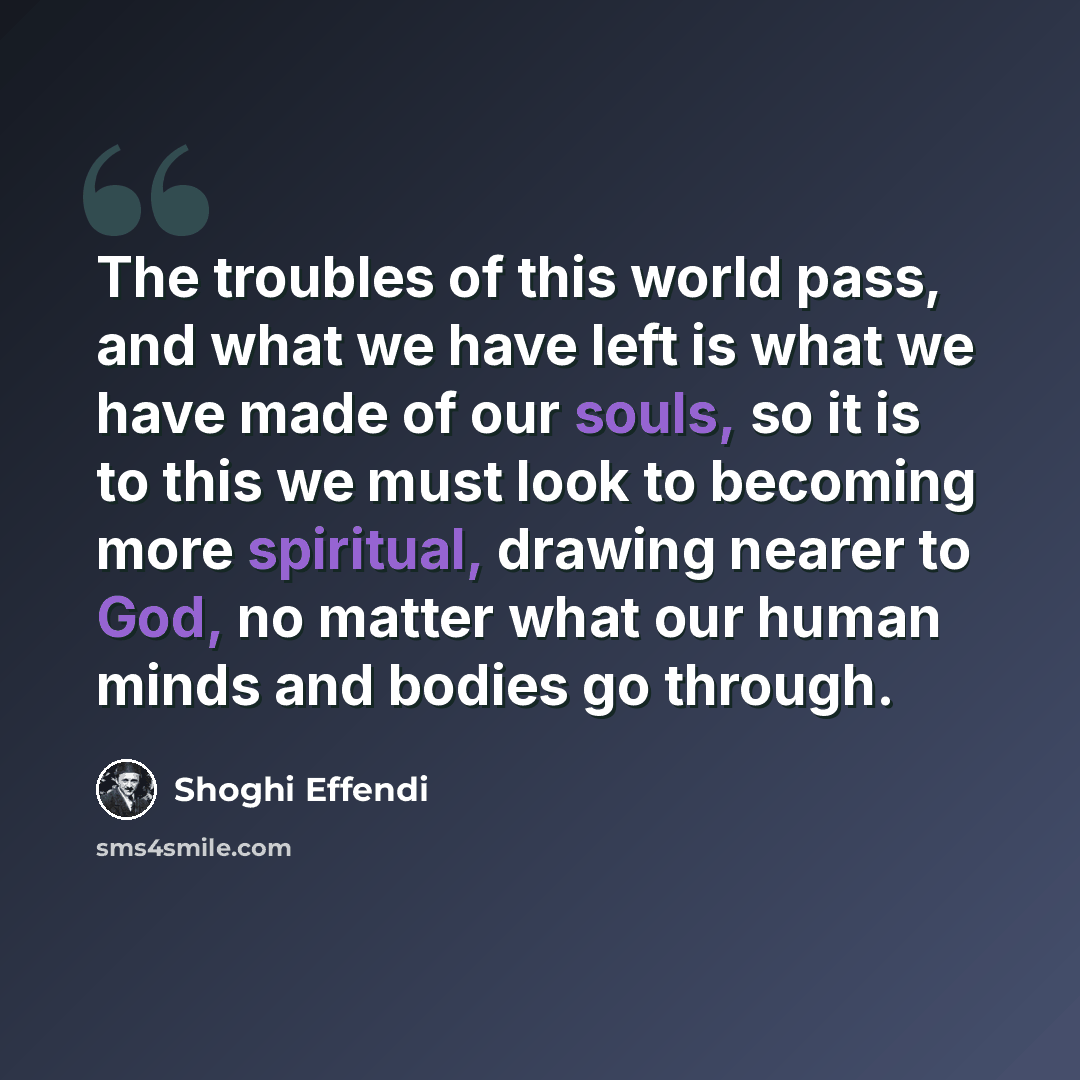 “The troubles of this world pass, and what we have left is what we have made of our souls, so it is to this we must look to becoming more spiritual, drawing nearer to God, no matter what our human minds and bodies go through.” quote by Shoghi Effendi